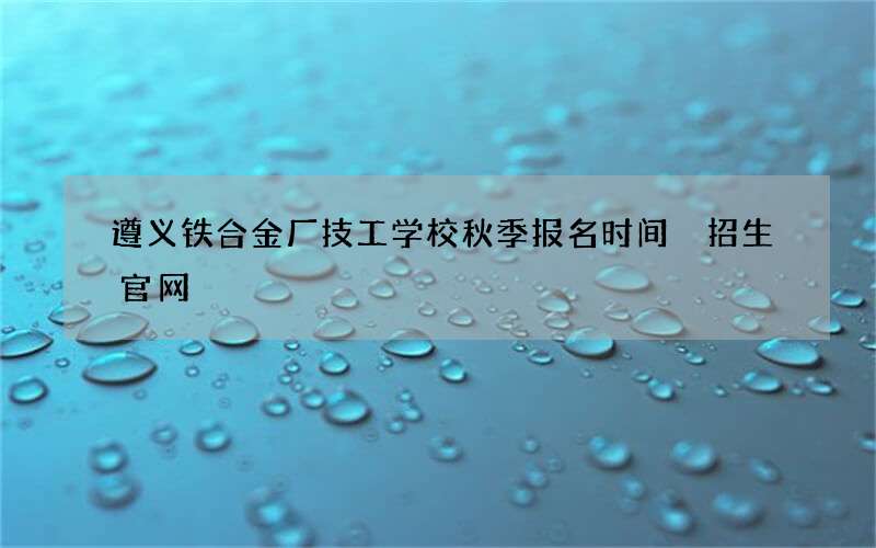 遵义铁合金厂技工学校秋季报名时间 招生官网